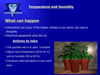 Temperature and Humidity Discomfort can occur if the indoor climate is too warm, too cool or  draughty.  Electrical equipment dries the air The quickest way is to open  a window Adjust room  temperature (20 to 24  o C)  and air humidity (40 to 60 %). Introduce water-pot plants to your work  area. What can happen Actions to take 