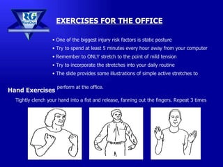 EXERCISES FOR THE OFFICE Hand Exercises Tightly clench your hand into a fist and release, fanning out the fingers. Repeat 3 times One of the biggest injury risk factors is static posture Try to spend at least 5 minutes every hour away from your computer Remember to ONLY stretch to the point of mild tension Try to incorporate the stretches into your daily routine The slide provides some illustrations of simple active stretches to  perform at the office. 