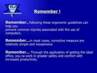 Remember ! Remember..   following these ergonomic guidelines can help you  prevent common injuries associated with the use of computers.  Remember… in most cases, corrective measure are relatively simple and inexpensive. Remember...  Through the application of getting the ideal office, you ca work in greater safety and comfort with increased productivity. 