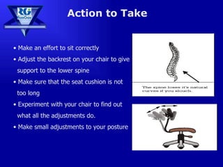 Action to Take Make an effort to sit correctly Adjust the backrest on your chair to give  support to the lower spine Make sure that the seat cushion is not  too long Experiment with your chair to find out  what all the adjustments do. Make small adjustments to your posture 