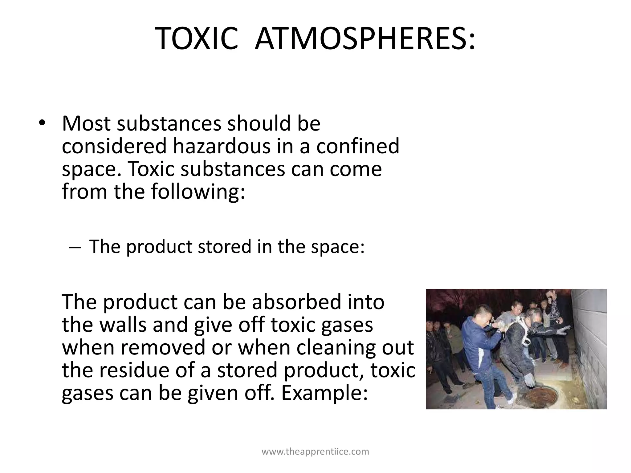 TOXIC ATMOSPHERES:
• Most substances should be
considered hazardous in a confined
space. Toxic substances can come
from the following:
– The product stored in the space:
The product can be absorbed into
the walls and give off toxic gases
when removed or when cleaning out
the residue of a stored product, toxic
gases can be given off. Example:
www.theapprentiice.com
 