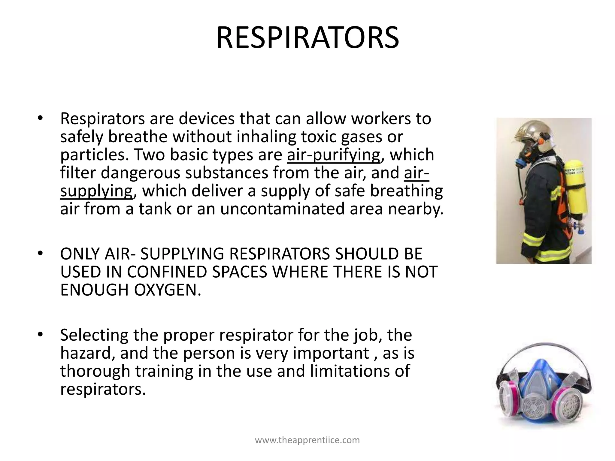 RESPIRATORS
• Respirators are devices that can allow workers to
safely breathe without inhaling toxic gases or
particles. Two basic types are air-purifying, which
filter dangerous substances from the air, and air-
supplying, which deliver a supply of safe breathing
air from a tank or an uncontaminated area nearby.
• ONLY AIR- SUPPLYING RESPIRATORS SHOULD BE
USED IN CONFINED SPACES WHERE THERE IS NOT
ENOUGH OXYGEN.
• Selecting the proper respirator for the job, the
hazard, and the person is very important , as is
thorough training in the use and limitations of
respirators.
www.theapprentiice.com
 