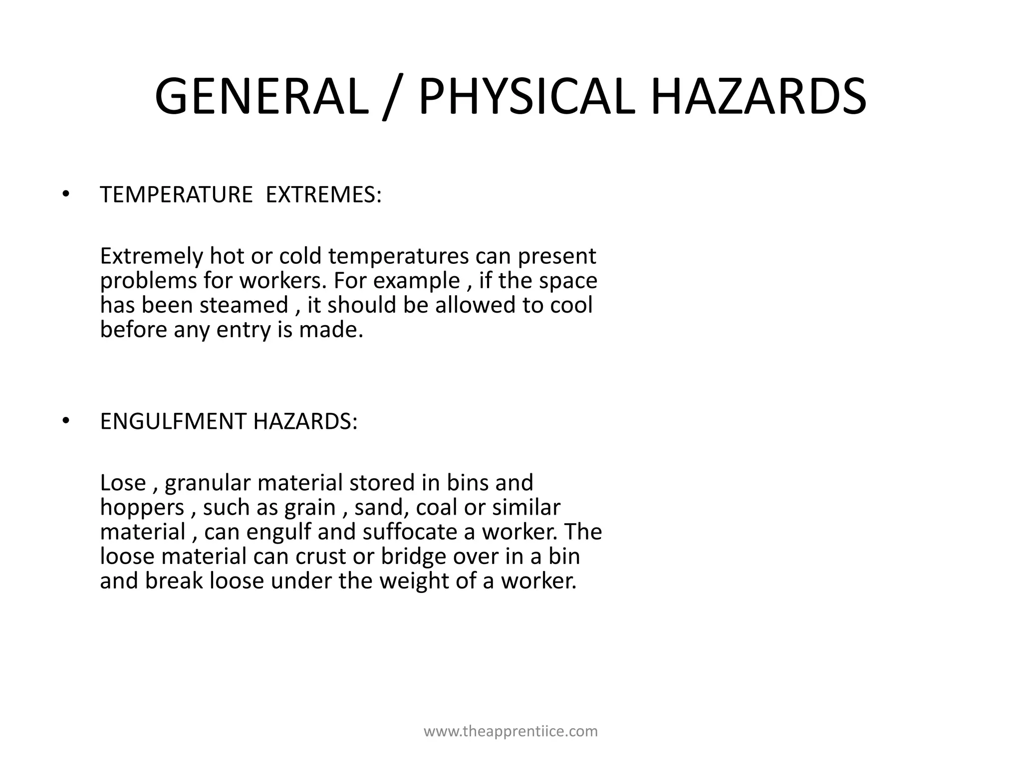 GENERAL / PHYSICAL HAZARDS
• TEMPERATURE EXTREMES:
Extremely hot or cold temperatures can present
problems for workers. For example , if the space
has been steamed , it should be allowed to cool
before any entry is made.
• ENGULFMENT HAZARDS:
Lose , granular material stored in bins and
hoppers , such as grain , sand, coal or similar
material , can engulf and suffocate a worker. The
loose material can crust or bridge over in a bin
and break loose under the weight of a worker.
www.theapprentiice.com
 