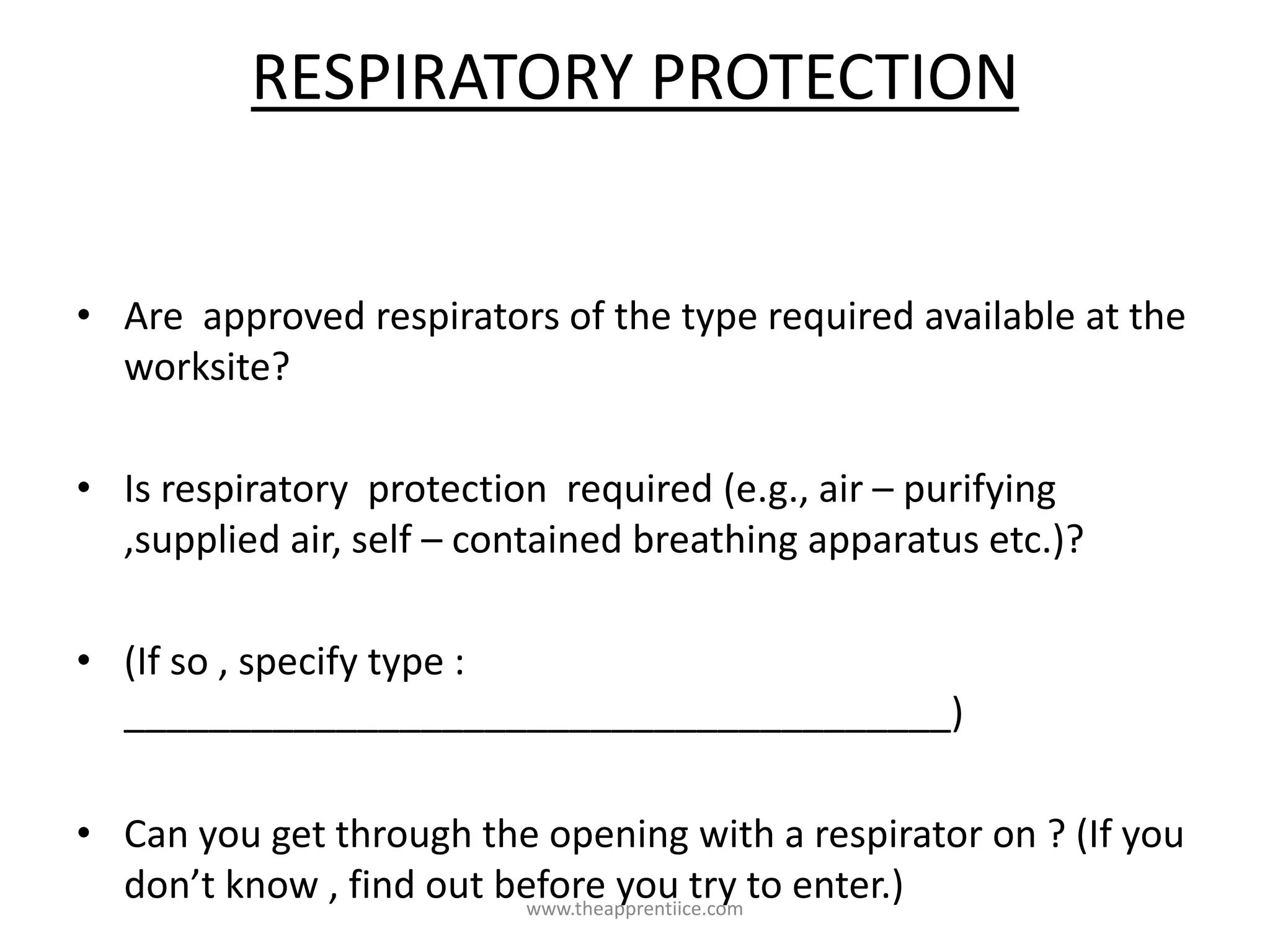 RESPIRATORY PROTECTION
• Are approved respirators of the type required available at the
worksite?
• Is respiratory protection required (e.g., air – purifying
,supplied air, self – contained breathing apparatus etc.)?
• (If so , specify type :
_______________________________________)
• Can you get through the opening with a respirator on ? (If you
don’t know , find out before you try to enter.)www.theapprentiice.com
 