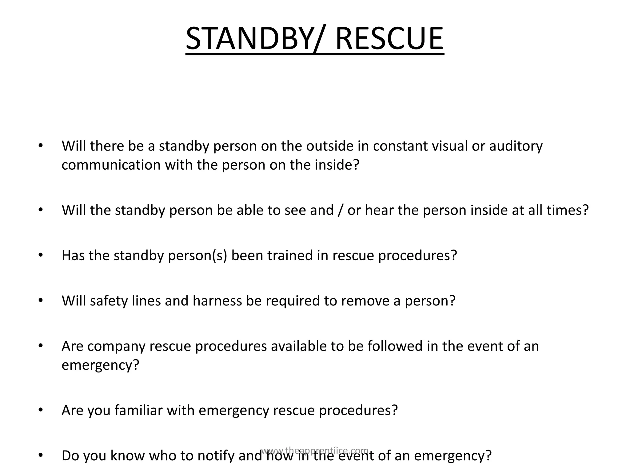 STANDBY/ RESCUE
• Will there be a standby person on the outside in constant visual or auditory
communication with the person on the inside?
• Will the standby person be able to see and / or hear the person inside at all times?
• Has the standby person(s) been trained in rescue procedures?
• Will safety lines and harness be required to remove a person?
• Are company rescue procedures available to be followed in the event of an
emergency?
• Are you familiar with emergency rescue procedures?
• Do you know who to notify and how in the event of an emergency?www.theapprentiice.com
 