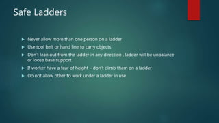 Safe Ladders
 Never allow more than one person on a ladder
 Use tool belt or hand line to carry objects
 Don’t lean out from the ladder in any direction , ladder will be unbalance
or loose base support
 If worker have a fear of height – don’t climb them on a ladder
 Do not allow other to work under a ladder in use
 