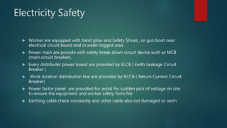Electricity Safety
 Worker are equipped with hand glow and Safety Shoes , or gun boot near
electrical circuit board and in water logged area
 Power main are provide with safety break down circuit device such as MCB
(main circuit breaker),
 Every distributer power board are provided by ELCB ( Earth Leakage Circuit
Breaker )
 Work location distribution line are provided by RCCB ( Return Current Circuit
Breaker)
 Power factor panel are provided for avoid for sudden pick of voltage on site
to ensure the equipment and worker safety form fire
 Earthing cable check constantly and other cable also not damaged or worn
 