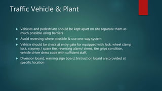 Traffic Vehicle & Plant
 Vehicles and pedestrians should be kept apart on site separate them as
much possible using barriers
 Avoid reversing where possible & use one-way system
 Vehicle should be check at entry gate for equipped with Jack, wheel clamp
lock, stepney / spare tire, reversing alarm/ sirens, tire grips condition,
vehicle driver dress code with sufficient staff,
 Diversion board, warning sign board, Instruction board are provided at
specific location
 
