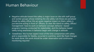 Human Behaviour
 Negative attitude toward the safety is major issue on site with staff group
and worker groups whose violating the site safety rule those are penalized
(fined) by safety officer this act gives negative impact on them, safety is
just become acting in front of officers, to clear the stand on safety, officer/
management have to work on behavior concept, behavior –based
program/ training conducted for stakeholder, and this behavior based
safety bring awareness in behavior begin with change in attitude
 ‘Greediness’ this human aspect most of the time compromise with safety
and is responsible for fatality, occurred in overtime, work like fixed changes
for work-done. this work should be under observation and continuous
monitoring required
 