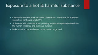 Exposure to a hot & harmful substance
 Chemical treatment work are under observation , make sure for adequate
ventilation, lighting & safety PPE
 Substance which contain acidic property are stored separately away from
the human residence and explosive material
 Make sure the chemical never be percolated in ground
 