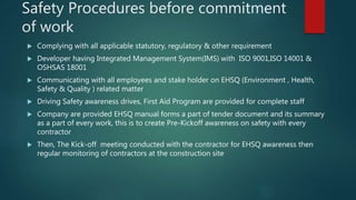 Safety Procedures before commitment
of work
 Complying with all applicable statutory, regulatory & other requirement
 Developer having Integrated Management System(IMS) with ISO 9001,ISO 14001 &
OSHSAS 18001
 Communicating with all employees and stake holder on EHSQ (Environment , Health,
Safety & Quality ) related matter
 Driving Safety awareness drives, First Aid Program are provided for complete staff
 Company are provided EHSQ manual forms a part of tender document and its summary
as a part of every work, this is to create Pre-Kickoff awareness on safety with every
contractor
 Then, The Kick-off meeting conducted with the contractor for EHSQ awareness then
regular monitoring of contractors at the construction site
 