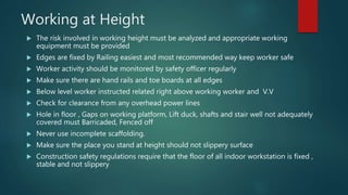 Working at Height
 The risk involved in working height must be analyzed and appropriate working
equipment must be provided
 Edges are fixed by Railing easiest and most recommended way keep worker safe
 Worker activity should be monitored by safety officer regularly
 Make sure there are hand rails and toe boards at all edges
 Below level worker instructed related right above working worker and V.V
 Check for clearance from any overhead power lines
 Hole in floor , Gaps on working platform, Lift duck, shafts and stair well not adequately
covered must Barricaded, Fenced off
 Never use incomplete scaffolding.
 Make sure the place you stand at height should not slippery surface
 Construction safety regulations require that the floor of all indoor workstation is fixed ,
stable and not slippery
 