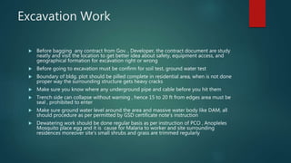 Excavation Work
 Before bagging any contract from Gov. , Developer, the contract document are study
neatly and visit the location to get better idea about safety, equipment access, and
geographical formation for excavation right or wrong
 Before going to excavation must be confirm for soil test, ground water test
 Boundary of bldg. plot should be pilled complete in residential area, when is not done
proper way the surrounding structure gets heavy cracks
 Make sure you know where any underground pipe and cable before you hit them
 Trench side can collapse without warning , hence 15 to 20 ft from edges area must be
seal , prohibited to enter
 Make sure ground water level around the area and massive water body like DAM, all
should procedure as per permitted by GSD certificate note’s instruction
 Dewatering work should be done regular basis as per instruction of PCO , Anopleles
Mosquito place egg and it is cause for Malaria to worker and site surrounding
residences moreover site’s small shrubs and grass are trimmed regularly
 