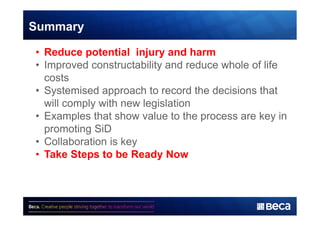 Summary 
• Reduce potential injury and harm 
• Improved constructability and reduce whole of life 
costs 
• Systemised approach to record the decisions that 
will comply with new legislation 
• Examples that show value to the process are key in 
promoting SiD 
• Collaboration is key 
• Take Steps to be Ready Now 
 