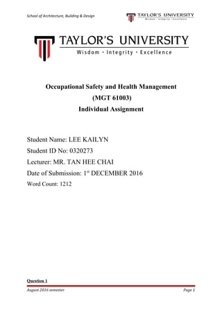 School of Architecture, Building & Design
Occupational Safety and Health Management
(MGT 61003)
Individual Assignment
Student Name: LEE KAILYN
Student ID No: 0320273
Lecturer: MR. TAN HEE CHAI
Date of Submission: 1st
DECEMBER 2016
Word Count: 1212
Question 1
August 2016 semester Page 1
 