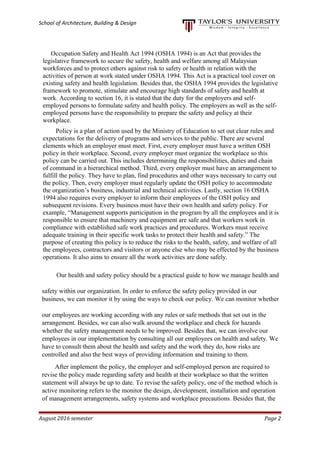 School of Architecture, Building & Design
Occupation Safety and Health Act 1994 (OSHA 1994) is an Act that provides the
legislative framework to secure the safety, health and welfare among all Malaysian
workforces and to protect others against risk to safety or health in relation with the
activities of person at work stated under OSHA 1994. This Act is a practical tool cover on
existing safety and health legislation. Besides that, the OSHA 1994 provides the legislative
framework to promote, stimulate and encourage high standards of safety and health at
work. According to section 16, it is stated that the duty for the employers and self-
employed persons to formulate safety and health policy. The employers as well as the self-
employed persons have the responsibility to prepare the safety and policy at their
workplace.
Policy is a plan of action used by the Ministry of Education to set out clear rules and
expectations for the delivery of programs and services to the public. There are several
elements which an employer must meet. First, every employer must have a written OSH
policy in their workplace. Second, every employer must organize the workplace so this
policy can be carried out. This includes determining the responsibilities, duties and chain
of command in a hierarchical method. Third, every employer must have an arrangement to
fulfill the policy. They have to plan, find procedures and other ways necessary to carry out
the policy. Then, every employer must regularly update the OSH policy to accommodate
the organization’s business, industrial and technical activities. Lastly, section 16 OSHA
1994 also requires every employer to inform their employees of the OSH policy and
subsequent revisions. Every business must have their own health and safety policy. For
example, “Management supports participation in the program by all the employees and it is
responsible to ensure that machinery and equipment are safe and that workers work in
compliance with established safe work practices and procedures. Workers must receive
adequate training in their specific work tasks to protect their health and safety.” The
purpose of creating this policy is to reduce the risks to the health, safety, and welfare of all
the employees, contractors and visitors or anyone else who may be effected by the business
operations. It also aims to ensure all the work activities are done safely.
Our health and safety policy should be a practical guide to how we manage health and
safety within our organization. In order to enforce the safety policy provided in our
business, we can monitor it by using the ways to check our policy. We can monitor whether
our employees are working according with any rules or safe methods that set out in the
arrangement. Besides, we can also walk around the workplace and check for hazards
whether the safety management needs to be improved. Besides that, we can involve our
employees in our implementation by consulting all our employees on health and safety. We
have to consult them about the health and safety and the work they do, how risks are
controlled and also the best ways of providing information and training to them.
After implement the policy, the employer and self-employed person are required to
revise the policy made regarding safety and health at their workplace so that the written
statement will always be up to date. To revise the safety policy, one of the method which is
active monitoring refers to the monitor the design, development, installation and operation
of management arrangements, safety systems and workplace precautions. Besides that, the
August 2016 semester Page 2
 