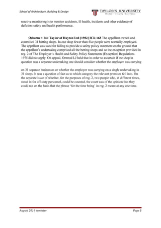School of Architecture, Building & Design
reactive monitoring is to monitor accidents, ill health, incidents and other evidence of
deficient safety and health performance.
Osborne v Bill Taylor of Huyton Ltd [1982] ICR 168 The appellant owned and
controlled 31 betting shops. In one shop fewer than five people were normally employed.
The appellant was sued for failing to provide a safety policy statement on the ground that
the appellant’s undertaking comprised all the betting shops and so the exception provided in
reg. 2 of The Employer’s Health and Safety Policy Statements (Exception) Regulations
1975 did not apply. On appeal, Ormrod LJ held that in order to ascertain if the shop in
question was a separate undertaking one should consider whether the employer was carrying
on 31 separate businesses or whether the employer was carrying on a single undertaking in
31 shops. It was a question of fact as to which category the relevant premises fell into. On
the separate issue of whether, for the purposes of reg. 2, two people who, at different times,
stood in for off-duty personnel, could be counted, the court was of the opinion that they
could not on the basis that the phrase ‘for the time being’ in reg. 2 meant at any one time.
August 2016 semester Page 3
 
