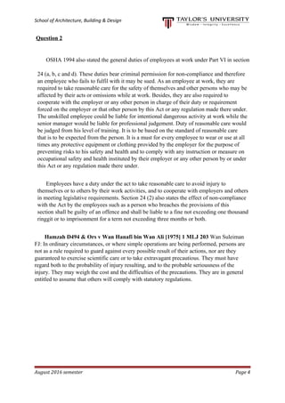 School of Architecture, Building & Design
Question 2
OSHA 1994 also stated the general duties of employees at work under Part VI in section
24 (a, b, c and d). These duties bear criminal permission for non-compliance and therefore
an employee who fails to fulfil with it may be sued. As an employee at work, they are
required to take reasonable care for the safety of themselves and other persons who may be
affected by their acts or omissions while at work. Besides, they are also required to
cooperate with the employer or any other person in charge of their duty or requirement
forced on the employer or that other person by this Act or any regulation made there under.
The unskilled employee could be liable for intentional dangerous activity at work while the
senior manager would be liable for professional judgement. Duty of reasonable care would
be judged from his level of training. It is to be based on the standard of reasonable care
that is to be expected from the person. It is a must for every employee to wear or use at all
times any protective equipment or clothing provided by the employer for the purpose of
preventing risks to his safety and health and to comply with any instruction or measure on
occupational safety and health instituted by their employer or any other person by or under
this Act or any regulation made there under.
Employees have a duty under the act to take reasonable care to avoid injury to
themselves or to others by their work activities, and to cooperate with employers and others
in meeting legislative requirements. Section 24 (2) also states the effect of non-compliance
with the Act by the employees such as a person who breaches the provisions of this
section shall be guilty of an offence and shall be liable to a fine not exceeding one thousand
ringgit or to imprisonment for a term not exceeding three months or both.
Hamzah D494 & Ors v Wan Hanafi bin Wan Ali [1975] 1 MLJ 203 Wan Suleiman
FJ: In ordinary circumstances, or where simple operations are being performed, persons are
not as a rule required to guard against every possible result of their actions, nor are they
guaranteed to exercise scientific care or to take extravagant precautious. They must have
regard both to the probability of injury resulting, and to the probable seriousness of the
injury. They may weigh the cost and the difficulties of the precautions. They are in general
entitled to assume that others will comply with statutory regulations.
August 2016 semester Page 4
 
