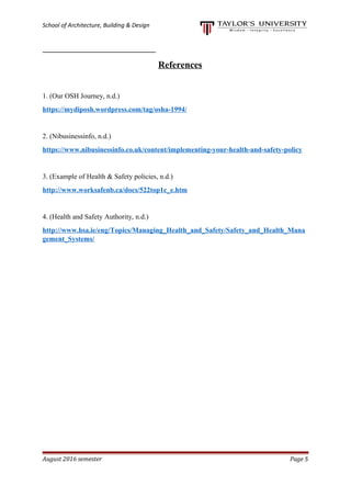 School of Architecture, Building & Design
References
1. (Our OSH Journey, n.d.)
https://mydiposh.wordpress.com/tag/osha-1994/
2. (Nibusinessinfo, n.d.)
https://www.nibusinessinfo.co.uk/content/implementing-your-health-and-safety-policy
3. (Example of Health & Safety policies, n.d.)
http://www.worksafenb.ca/docs/522top1c_e.htm
4. (Health and Safety Authority, n.d.)
http://www.hsa.ie/eng/Topics/Managing_Health_and_Safety/Safety_and_Health_Mana
gement_Systems/
August 2016 semester Page 5
 