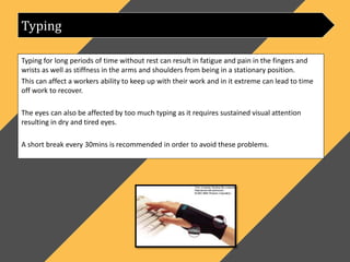 Typing for long periods of time without rest can result in fatigue and pain in the fingers and
wrists as well as stiffness in the arms and shoulders from being in a stationary position.
This can affect a workers ability to keep up with their work and in it extreme can lead to time
off work to recover.
The eyes can also be affected by too much typing as it requires sustained visual attention
resulting in dry and tired eyes.
A short break every 30mins is recommended in order to avoid these problems.
Typing
 