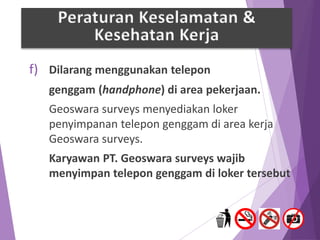 f) Dilarang menggunakan telepon
genggam (handphone) di area pekerjaan.
Geoswara surveys menyediakan loker
penyimpanan telepon genggam di area kerja
Geoswara surveys.
Karyawan PT. Geoswara surveys wajib
menyimpan telepon genggam di loker tersebut
Peraturan Keselamatan &
Kesehatan Kerja
 