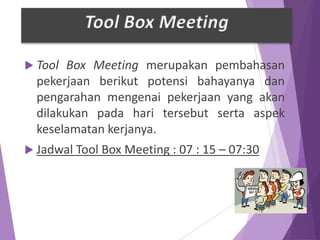  Tool Box Meeting merupakan pembahasan
pekerjaan berikut potensi bahayanya dan
pengarahan mengenai pekerjaan yang akan
dilakukan pada hari tersebut serta aspek
keselamatan kerjanya.
 Jadwal Tool Box Meeting : 07 : 15 – 07:30
Tool Box Meeting
 