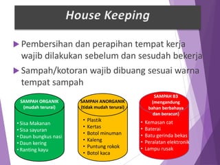  Pembersihan dan perapihan tempat kerja
wajib dilakukan sebelum dan sesudah bekerja
 Sampah/kotoran wajib dibuang sesuai warna
tempat sampah
• Sisa Makanan
• Sisa sayuran
• Daun bungkus nasi
• Daun kering
• Ranting kayu
• Plastik
• Kertas
• Botol minuman
• Kaleng
• Puntung rokok
• Botol kaca
SAMPAH ORGANIK
(mudah terurai)
SAMPAH ANORGANIK
(tidak mudah terurai)
SAMPAH B3
(mengandung
bahan berbahaya
dan beracun)
• Kemasan cat
• Baterai
• Batu gerinda bekas
• Peralatan elektronik
• Lampu rusak
House Keeping
 