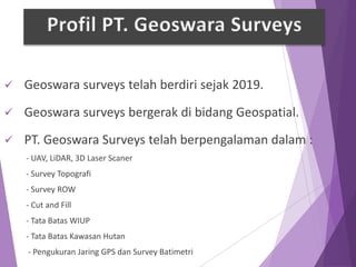  Geoswara surveys telah berdiri sejak 2019.
 Geoswara surveys bergerak di bidang Geospatial.
 PT. Geoswara Surveys telah berpengalaman dalam :
- UAV, LiDAR, 3D Laser Scaner
- Survey Topografi
- Survey ROW
- Cut and Fill
- Tata Batas WIUP
- Tata Batas Kawasan Hutan
- Pengukuran Jaring GPS dan Survey Batimetri
Profil PT. Geoswara Surveys
 