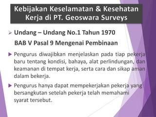  Undang – Undang No.1 Tahun 1970
BAB V Pasal 9 Mengenai Pembinaan
 Pengurus diwajibkan menjelaskan pada tiap pekerja
baru tentang kondisi, bahaya, alat perlindungan, dan
keamanan di tempat kerja, serta cara dan sikap aman
dalam bekerja.
 Pengurus hanya dapat mempekerjakan pekerja yang
bersangkutan setelah pekerja telah memahami
syarat tersebut.
Kebijakan Keselamatan & Kesehatan
Kerja di PT. Geoswara Surveys
 