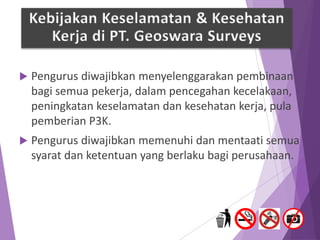  Pengurus diwajibkan menyelenggarakan pembinaan
bagi semua pekerja, dalam pencegahan kecelakaan,
peningkatan keselamatan dan kesehatan kerja, pula
pemberian P3K.
 Pengurus diwajibkan memenuhi dan mentaati semua
syarat dan ketentuan yang berlaku bagi perusahaan.
Kebijakan Keselamatan & Kesehatan
Kerja di PT. Geoswara Surveys
 