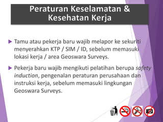  Tamu atau pekerja baru wajib melapor ke sekuriti
menyerahkan KTP / SIM / ID, sebelum memasuki
lokasi kerja / area Geoswara Surveys.
 Pekerja baru wajib mengikuti pelatihan berupa safety
induction, pengenalan peraturan perusahaan dan
instruksi kerja, sebelum memasuki lingkungan
Geoswara Surveys.
Peraturan Keselamatan &
Kesehatan Kerja
 