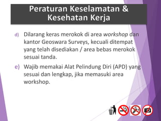 d) Dilarang keras merokok di area workshop dan
kantor Geoswara Surveys, kecuali ditempat
yang telah disediakan / area bebas merokok
sesuai tanda.
e) Wajib memakai Alat Pelindung Diri (APD) yang
sesuai dan lengkap, jika memasuki area
workshop.
Peraturan Keselamatan &
Kesehatan Kerja
 