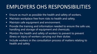 EMPLOYERS OHS RESPONSIBILITIES
 Ensure as much as possible the health and safety of workers.
 Maintain workplace free from risks to health and safety.
 Maintain safe equipment and environment.
 Provide the training and information needed to ensure the safe use,
handling and storage of equipment and chemicals.
 Monitor the health and safety of workers to prevent to prevent
illness or injury of workers carrying out their duties
 Include workers in the consultation process of matters relating to
health and safety
17
 