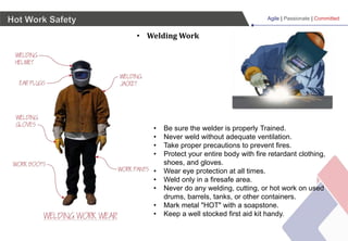 Agile | Passionate | Committed
Hot Work Safety
• Welding Work
• Be sure the welder is properly Trained.
• Never weld without adequate ventilation.
• Take proper precautions to prevent fires.
• Protect your entire body with fire retardant clothing,
shoes, and gloves.
• Wear eye protection at all times.
• Weld only in a firesafe area.
• Never do any welding, cutting, or hot work on used
drums, barrels, tanks, or other containers.
• Mark metal "HOT" with a soapstone.
• Keep a well stocked first aid kit handy.
 