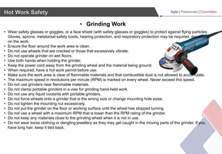 Agile | Passionate | Committed
• Grinding Work
Hot Work Safety
• Wear safety glasses or goggles, or a face shield (with safety glasses or goggles) to protect against flying particles.
Gloves, aprons, metatarsal safety boots, hearing protection, and respiratory protection may be required, depending
on the work.
• Ensure the floor around the work area is clean.
• Do not use wheels that are cracked or those that excessively vibrate.
• Do not operate grinder on wet floors.
• Use both hands when holding the grinder.
• Keep the power cord away from the grinding wheel and the material being ground.
• When required, have a hot work permit before use.
• Make sure the work area is clear of flammable materials and that combustible dust is not allowed to accumulate.
• The maximum speed in revolutions per minute (RPM) is marked on every wheel. Never exceed this speed.
• Do not use grinders near flammable materials.
• Do not clamp portable grinders in a vise for grinding hand-held work.
• Do not use any liquid coolants with portable grinders.
• Do not force wheels onto a grinder that is the wrong size or change mounting hole sizes.
• Do not tighten the mounting nut excessively.
• Do not put the grinder on the floor or working surface until the wheel has stopped turning.
• Do not use a wheel with a maximum RPM that is lower than the RPM rating of the grinder.
• Do not keep any materials close to the grinding wheel when it is not in use.
• Do not wear loose clothing or dangling jewellery as they may get caught in the moving parts of the grinder. If you
have long hair, keep it tied back.
 