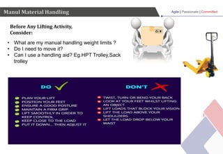 Agile | Passionate | Committed
Before Any Lifting Activity,
Consider:
Manul Material Handling
• What are my manual handling weight limits ?
• Do I need to move it?
• Can I use a handling aid? Eg.HPT Trolley,Sack
trolley
 