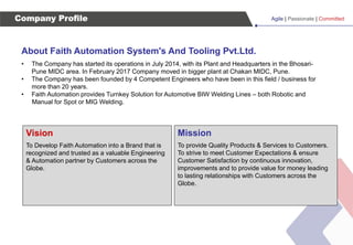 Agile | Passionate | Committed
Company Profile
About Faith Automation System's And Tooling Pvt.Ltd.
• The Company has started its operations in July 2014, with its Plant and Headquarters in the Bhosari-
Pune MIDC area. In February 2017 Company moved in bigger plant at Chakan MIDC, Pune.
• The Company has been founded by 4 Competent Engineers who have been in this field / business for
more than 20 years.
• Faith Automation provides Turnkey Solution for Automotive BIW Welding Lines – both Robotic and
Manual for Spot or MIG Welding.
Vision
To Develop Faith Automation into a Brand that is
recognized and trusted as a valuable Engineering
& Automation partner by Customers across the
Globe.
Mission
To provide Quality Products & Services to Customers.
To strive to meet Customer Expectations & ensure
Customer Satisfaction by continuous innovation,
improvements and to provide value for money leading
to lasting relationships with Customers across the
Globe.
 