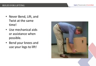 Agile | Passionate | Committed
RULES FOR LIFTING
• Never Bend, Lift, and
Twist at the same
time!
• Use mechanical aids
or assistance when
possible.
• Bend your knees and
use your legs to lift!
 