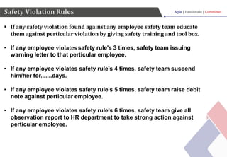 Agile | Passionate | Committed
Safety Violation Rules
 If any safety violation found against any employee safety team educate
them against perticular violation by giving safety training and tool box.
• If any employee violates safety rule's 3 times, safety team issuing
warning letter to that perticular employee.
• If any employee violates safety rule's 4 times, safety team suspend
him/her for.......days.
• If any employee violates safety rule's 5 times, safety team raise debit
note against perticular employee.
• If any employee violates safety rule's 6 times, safety team give all
observation report to HR department to take strong action against
perticular employee.
 