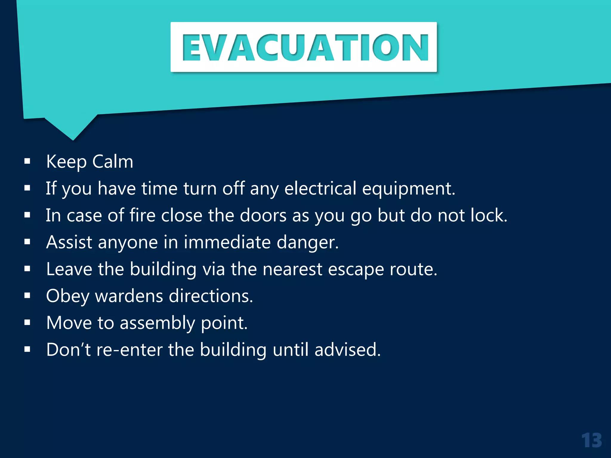 EVACUATION
 Keep Calm
 If you have time turn off any electrical equipment.
 In case of fire close the doors as you go but do not lock.
 Assist anyone in immediate danger.
 Leave the building via the nearest escape route.
 Obey wardens directions.
 Move to assembly point.
 Don’t re-enter the building until advised.
13
 