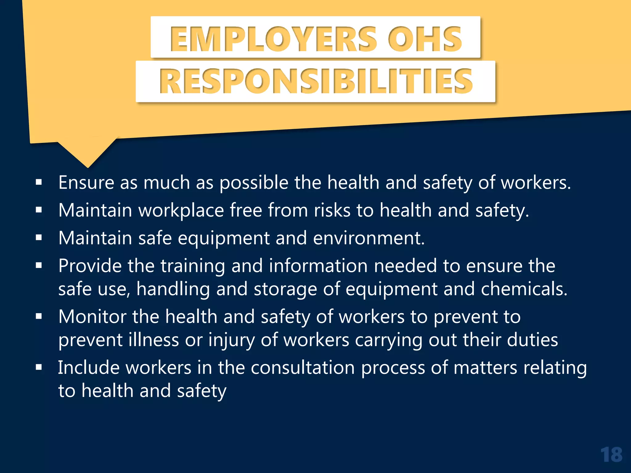 EMPLOYERS OHS
RESPONSIBILITIES
 Ensure as much as possible the health and safety of workers.
 Maintain workplace free from risks to health and safety.
 Maintain safe equipment and environment.
 Provide the training and information needed to ensure the
safe use, handling and storage of equipment and chemicals.
 Monitor the health and safety of workers to prevent to
prevent illness or injury of workers carrying out their duties
 Include workers in the consultation process of matters relating
to health and safety
18
 