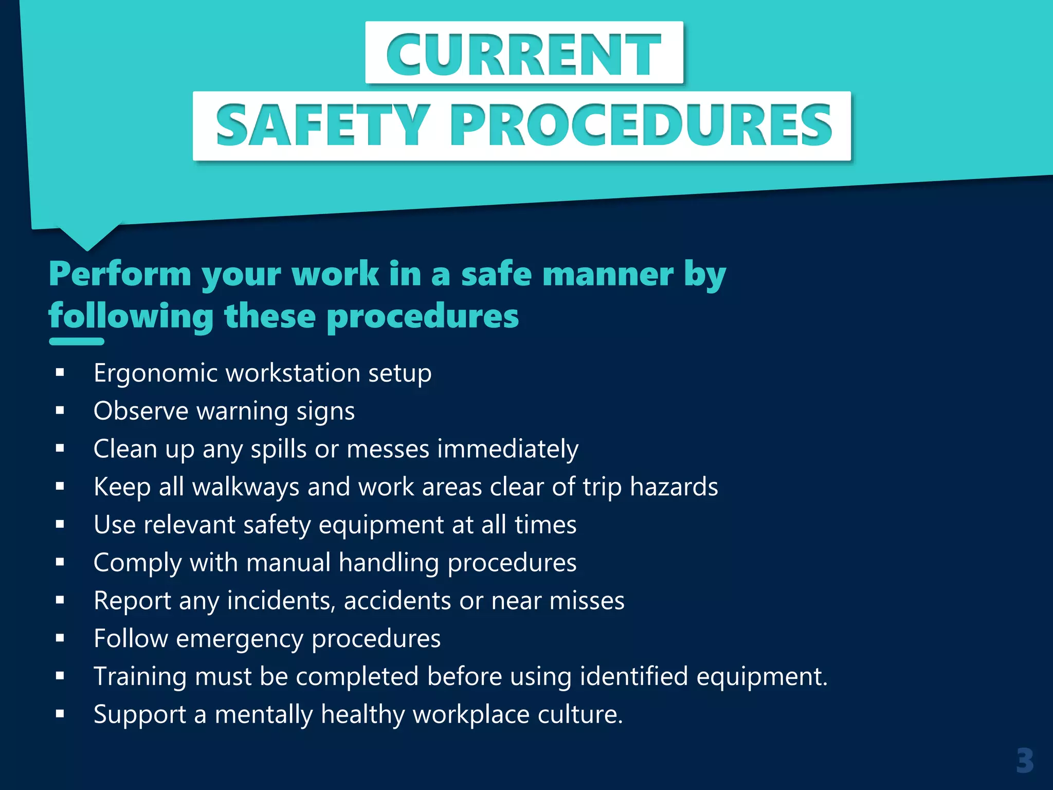 CURRENT
SAFETY PROCEDURES
 Ergonomic workstation setup
 Observe warning signs
 Clean up any spills or messes immediately
 Keep all walkways and work areas clear of trip hazards
 Use relevant safety equipment at all times
 Comply with manual handling procedures
 Report any incidents, accidents or near misses
 Follow emergency procedures
 Training must be completed before using identified equipment.
 Support a mentally healthy workplace culture.
Perform your work in a safe manner by
following these procedures
3
 