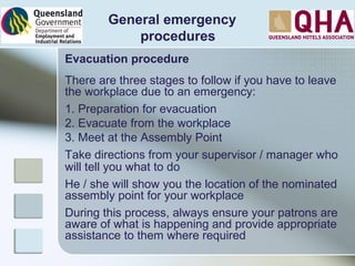 General emergency
procedures
Evacuation procedure
There are three stages to follow if you have to leave
the workplace due to an emergency:
1. Preparation for evacuation
2. Evacuate from the workplace
3. Meet at the Assembly Point
Take directions from your supervisor / manager who
will tell you what to do
He / she will show you the location of the nominated
assembly point for your workplace
During this process, always ensure your patrons are
aware of what is happening and provide appropriate
assistance to them where required
 
