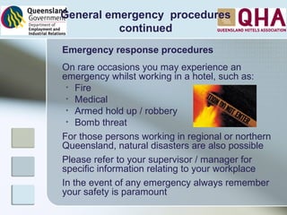 Emergency response procedures
On rare occasions you may experience an
emergency whilst working in a hotel, such as:
• Fire
• Medical
• Armed hold up / robbery
• Bomb threat
For those persons working in regional or northern
Queensland, natural disasters are also possible
Please refer to your supervisor / manager for
specific information relating to your workplace
In the event of any emergency always remember
your safety is paramount
General emergency procedures
continued
 