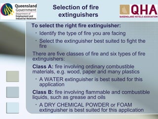 Selection of fire
extinguishers
To select the right fire extinguisher:
• Identify the type of fire you are facing
• Select the extinguisher best suited to fight the
fire
There are five classes of fire and six types of fire
extinguishers:
Class A: fire involving ordinary combustible
materials, e.g. wood, paper and many plastics
• A WATER extinguisher is best suited for this
application
Class B: fire involving flammable and combustible
liquids, such as grease and oils
• A DRY CHEMICAL POWDER or FOAM
extinguisher is best suited for this application
 