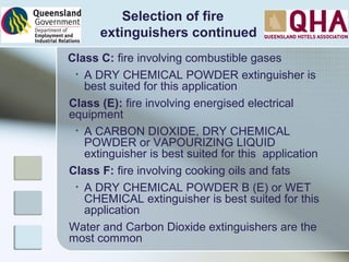 Class C: fire involving combustible gases
• A DRY CHEMICAL POWDER extinguisher is
best suited for this application
Class (E): fire involving energised electrical
equipment
• A CARBON DIOXIDE, DRY CHEMICAL
POWDER or VAPOURIZING LIQUID
extinguisher is best suited for this application
Class F: fire involving cooking oils and fats
• A DRY CHEMICAL POWDER B (E) or WET
CHEMICAL extinguisher is best suited for this
application
Water and Carbon Dioxide extinguishers are the
most common
Selection of fire
extinguishers continued
 