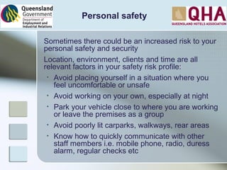 Personal safety
Sometimes there could be an increased risk to your
personal safety and security
Location, environment, clients and time are all
relevant factors in your safety risk profile:
• Avoid placing yourself in a situation where you
feel uncomfortable or unsafe
• Avoid working on your own, especially at night
• Park your vehicle close to where you are working
or leave the premises as a group
• Avoid poorly lit carparks, walkways, rear areas
• Know how to quickly communicate with other
staff members i.e. mobile phone, radio, duress
alarm, regular checks etc
 