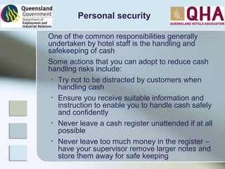 Personal security
One of the common responsibilities generally
undertaken by hotel staff is the handling and
safekeeping of cash
Some actions that you can adopt to reduce cash
handling risks include:
• Try not to be distracted by customers when
handling cash
• Ensure you receive suitable information and
instruction to enable you to handle cash safely
and confidently
• Never leave a cash register unattended if at all
possible
• Never leave too much money in the register –
have your supervisor remove larger notes and
store them away for safe keeping
 