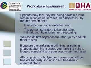 Workplace harassment
A person may feel they are being harassed if the
person is subjected to repeated harassment, by
another person, that:
• Is unwelcome and unsolicited, and
• The person considers to be offensive,
intimidating, humiliating, or threatening.
You should first approach the other party and tell
them to stop
If you are uncomfortable with this, or nothing
changes after this request, you have the right to
lodge a complaint with your supervisor / manager
All complaints of bullying or harassment will be
treated seriously and action will be taken to
ensure it stops
 