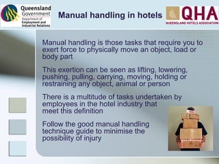 Manual handling in hotels
Manual handling is those tasks that require you to
exert force to physically move an object, load or
body part
This exertion can be seen as lifting, lowering,
pushing, pulling, carrying, moving, holding or
restraining any object, animal or person
There is a multitude of tasks undertaken by
employees in the hotel industry that
meet this definition
Follow the good manual handling
technique guide to minimise the
possibility of injury
 